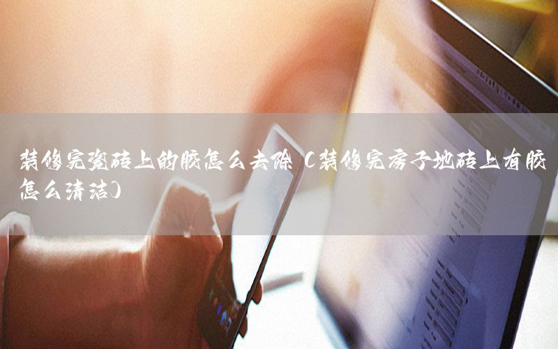 裝修完瓷磚上的膠怎么去除（裝修完房子地磚上有膠怎么清潔）