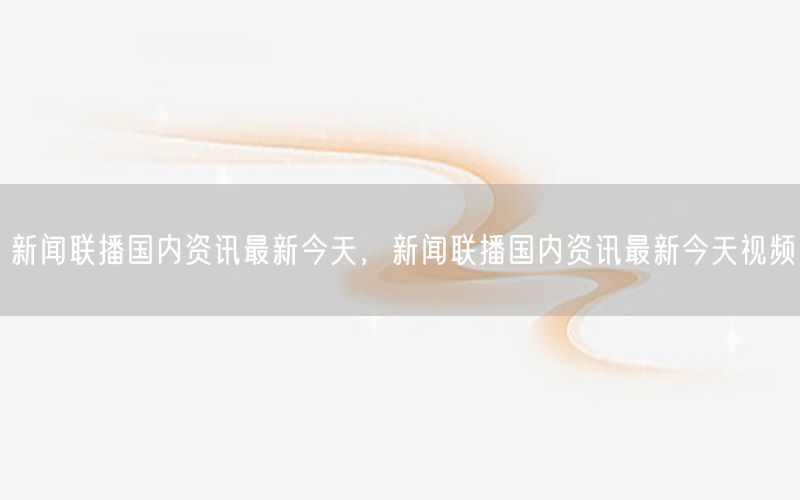 新聞聯(lián)播國內資訊最新今天，新聞聯(lián)播國內資訊最新今天視頻