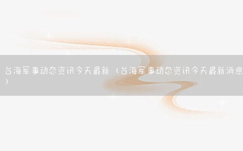 臺(tái)海軍事動(dòng)態(tài)資訊今天最新（臺(tái)海軍事動(dòng)態(tài)資訊今天最新消息）