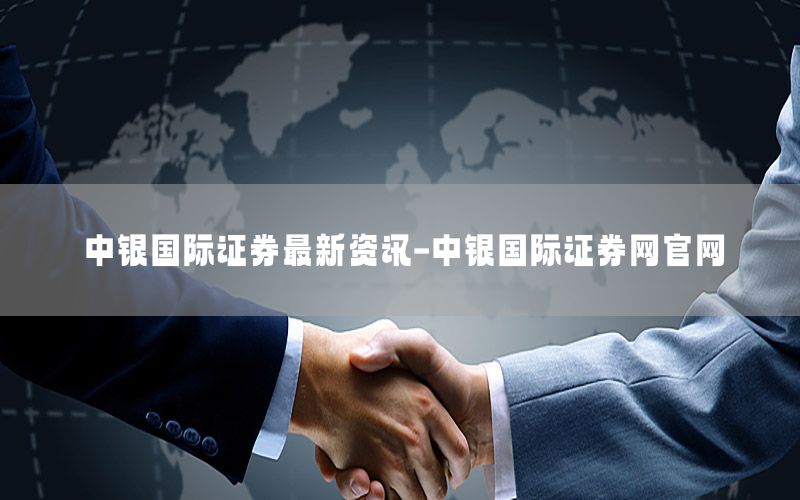 中銀國際證券最新資訊-中銀國際證券網(wǎng)官網(wǎng)