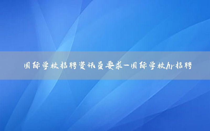 國際學(xué)校招聘資訊員要求-國際學(xué)校hr招聘