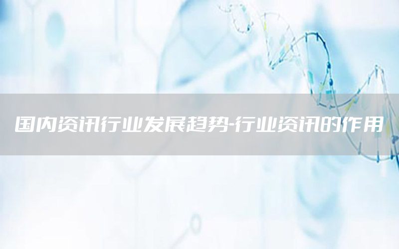 國(guó)內(nèi)資訊行業(yè)發(fā)展趨勢(shì)-行業(yè)資訊的作用