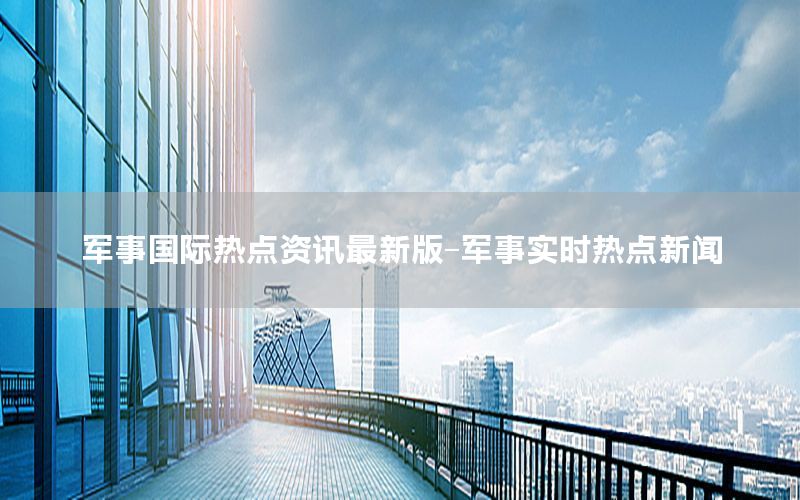 軍事國際熱點資訊最新版-軍事實時熱點新聞
