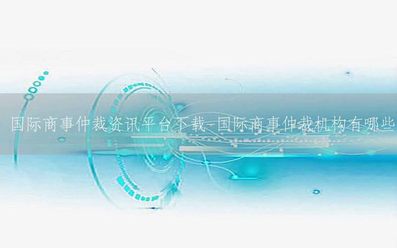 國際商事仲裁資訊平臺下載-國際商事仲裁機(jī)構(gòu)有哪些
