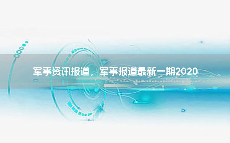 軍事資訊報道，軍事報道最新一期2020