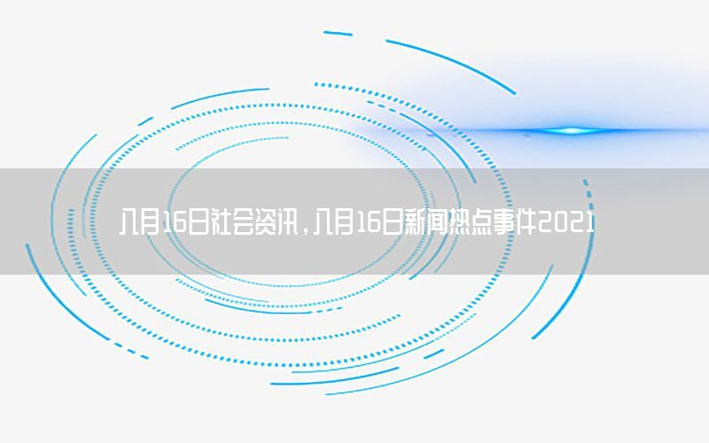 八月16日社會(huì)資訊，八月16日新聞熱點(diǎn)事件2021
