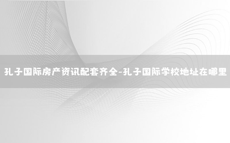 孔子國際房產(chǎn)資訊配套齊全-孔子國際學(xué)校地址在哪里
