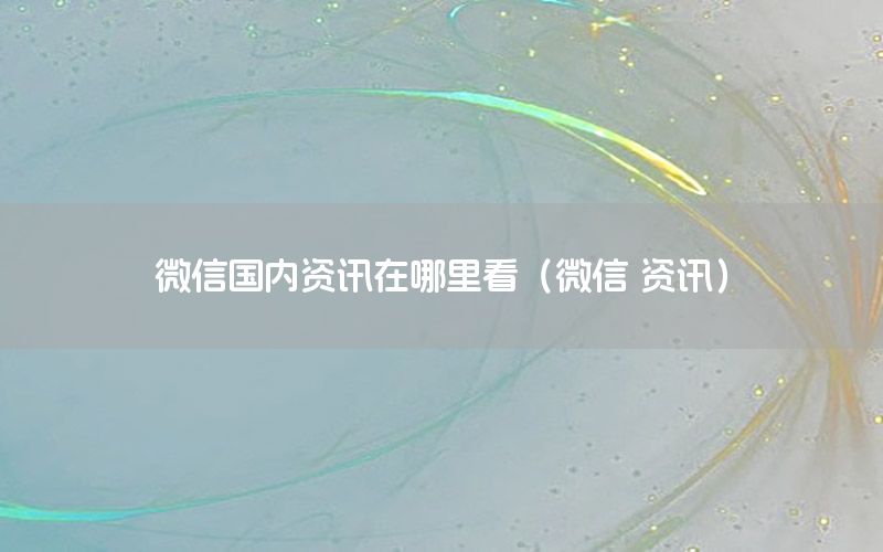 微信國內(nèi)資訊在哪里看（微信 資訊）