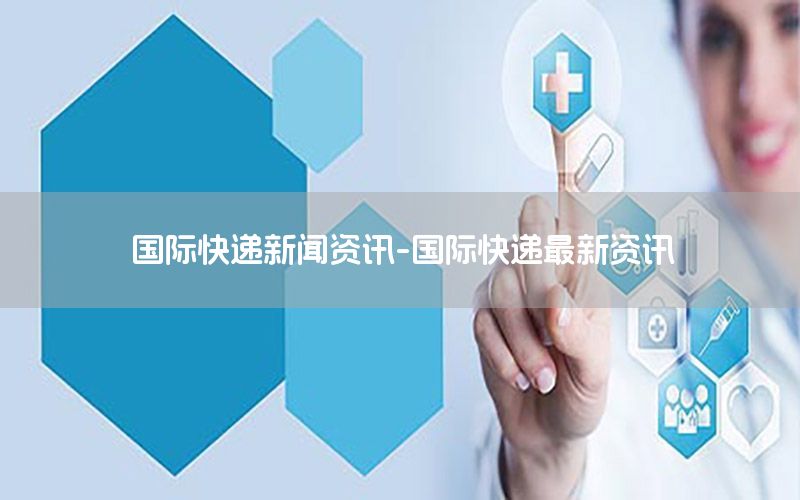 國際快遞新聞資訊-國際快遞最新資訊