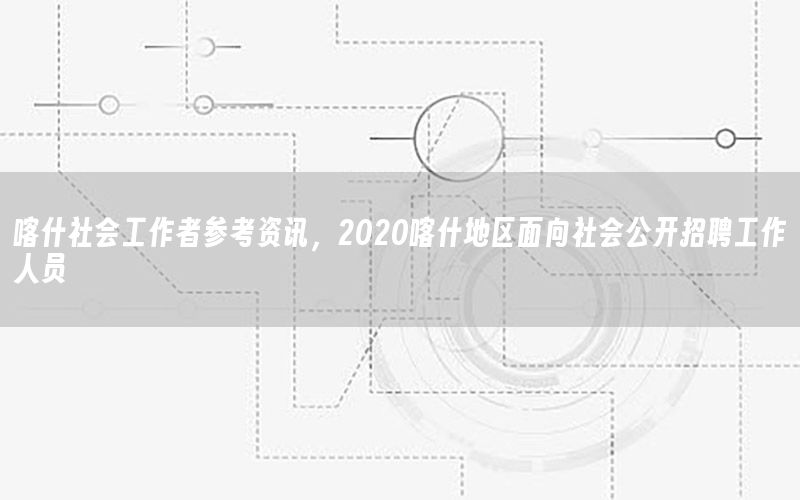 喀什社會工作者參考資訊，2020喀什地區(qū)面向社會公開招聘工作人員