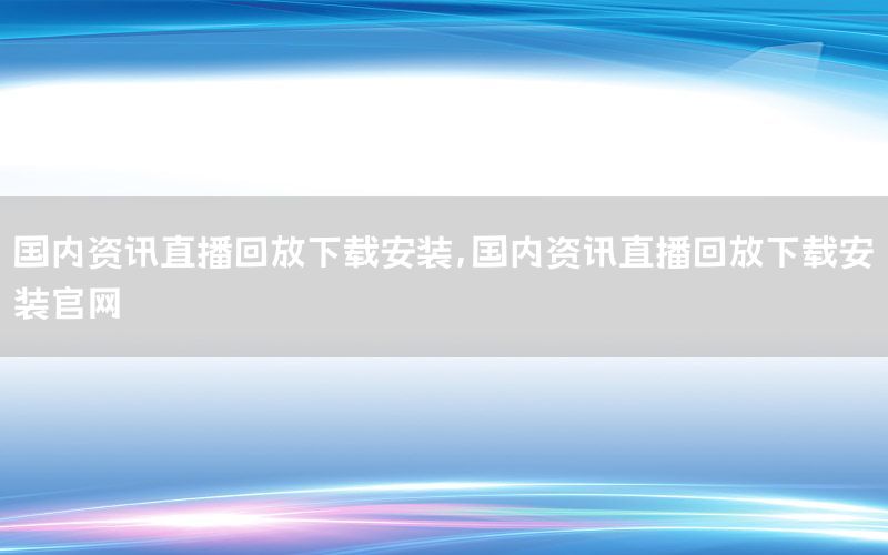國內(nèi)資訊直播回放下載安裝，國內(nèi)資訊直播回放下載安裝官網(wǎng)
